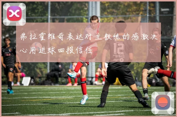 弗拉霍维奇表达对主教练的感激决心用进球回报信任