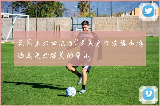 莱因克尔回忆与C罗关系冷淡缘由梅西成更好球员的争论