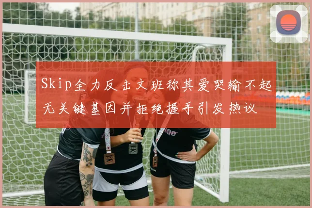 Skip全力反击文班称其爱哭输不起无关键基因并拒绝握手引发热议