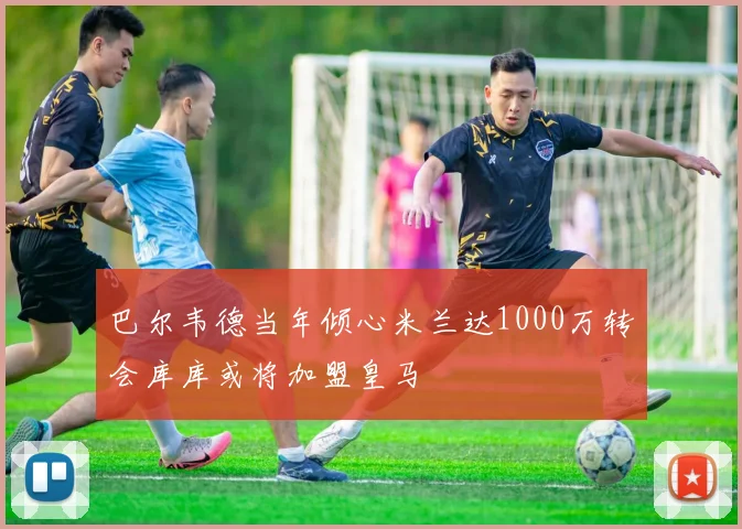 巴尔韦德当年倾心米兰达1000万转会库库或将加盟皇马