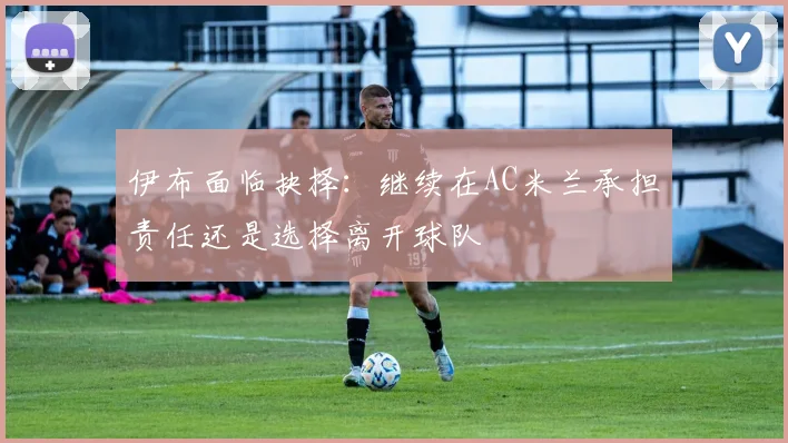 伊布面临抉择：继续在AC米兰承担责任还是选择离开球队