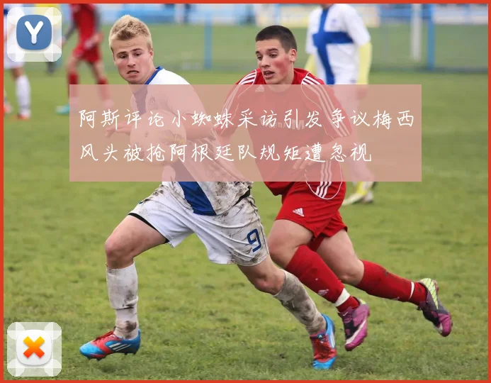 阿斯评论小蜘蛛采访引发争议梅西风头被抢阿根廷队规矩遭忽视