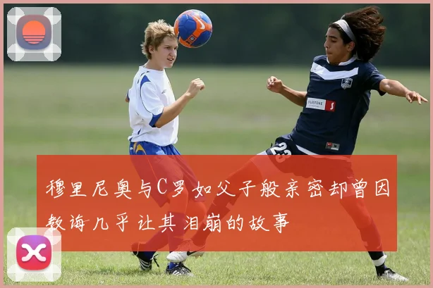 穆里尼奥与C罗如父子般亲密却曾因教诲几乎让其泪崩的故事