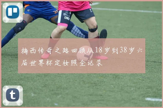 梅西传奇之路回顾从18岁到38岁六届世界杯定妆照全记录