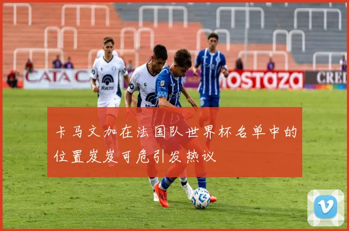 卡马文加在法国队世界杯名单中的位置岌岌可危引发热议