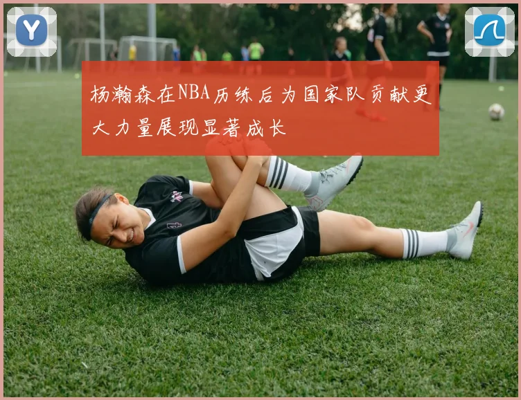 杨瀚森在NBA历练后为国家队贡献更大力量展现显著成长