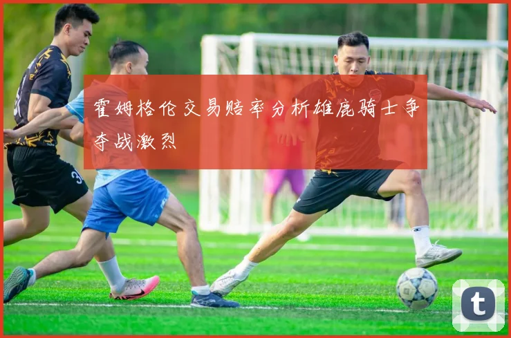霍姆格伦交易赔率分析雄鹿骑士争夺战激烈