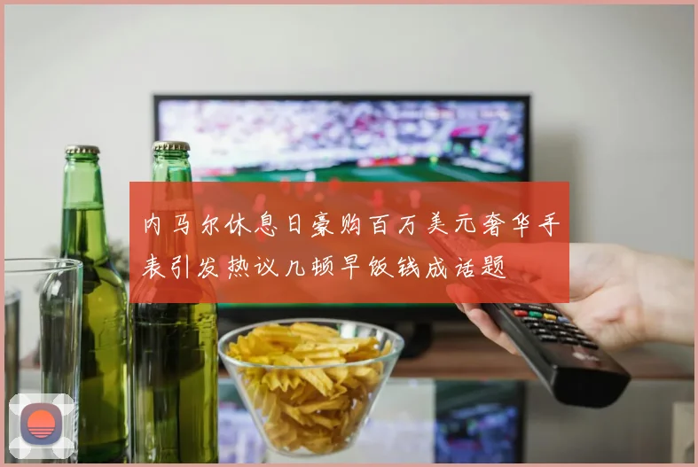 内马尔休息日豪购百万美元奢华手表引发热议几顿早饭钱成话题