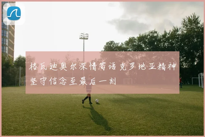 格瓦迪奥尔深情寄语克罗地亚精神坚守信念至最后一刻