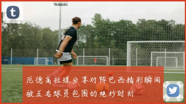 厄德高社媒分享对阵巴西精彩瞬间被五名球员包围的绝妙时刻