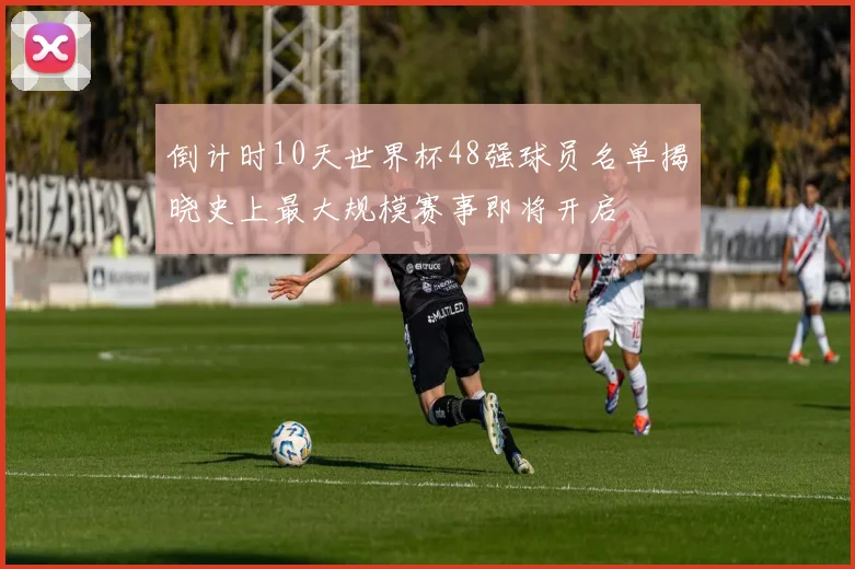 倒计时10天世界杯48强球员名单揭晓史上最大规模赛事即将开启
