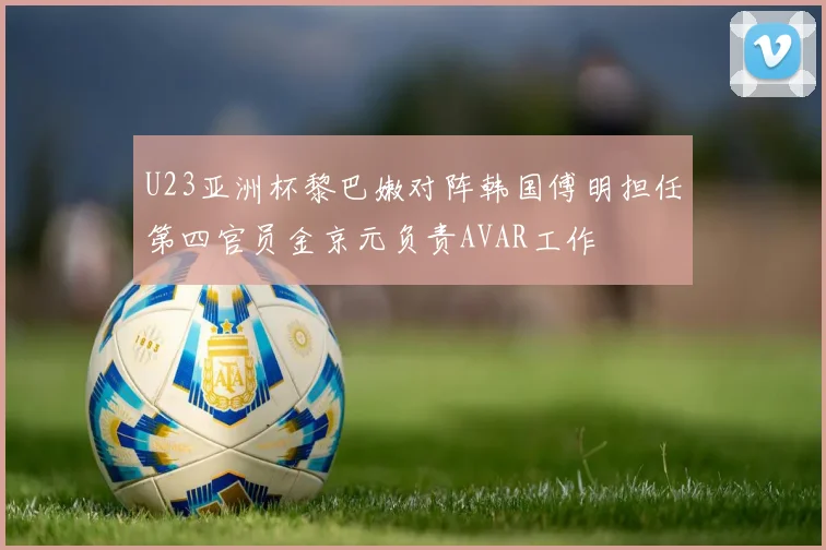 U23亚洲杯黎巴嫩对阵韩国傅明担任第四官员金京元负责AVAR工作