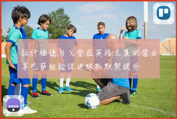 拉什福德与戈登在英格兰集训营分享巴萨经验促进球队默契提升