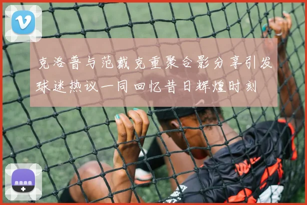 克洛普与范戴克重聚合影分享引发球迷热议一同回忆昔日辉煌时刻