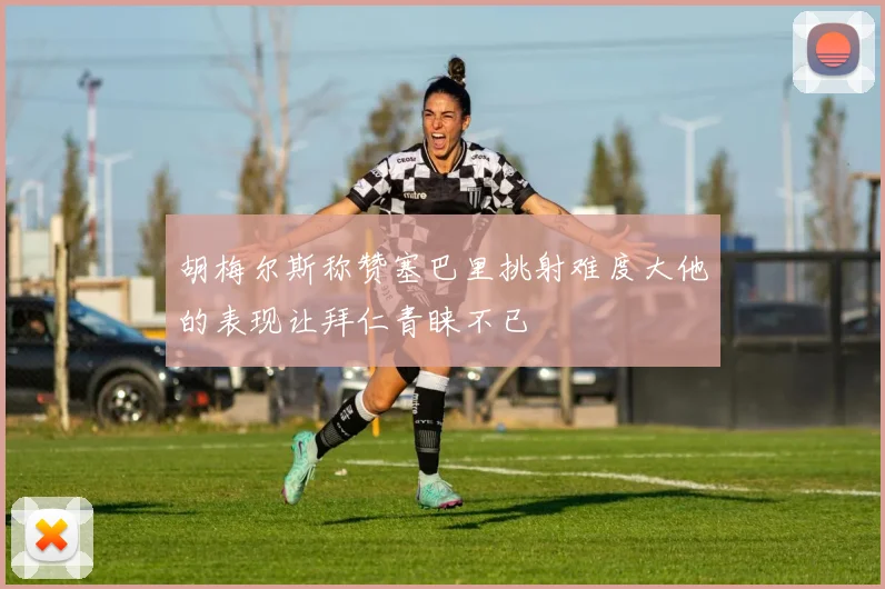 胡梅尔斯称赞塞巴里挑射难度大他的表现让拜仁青睐不已