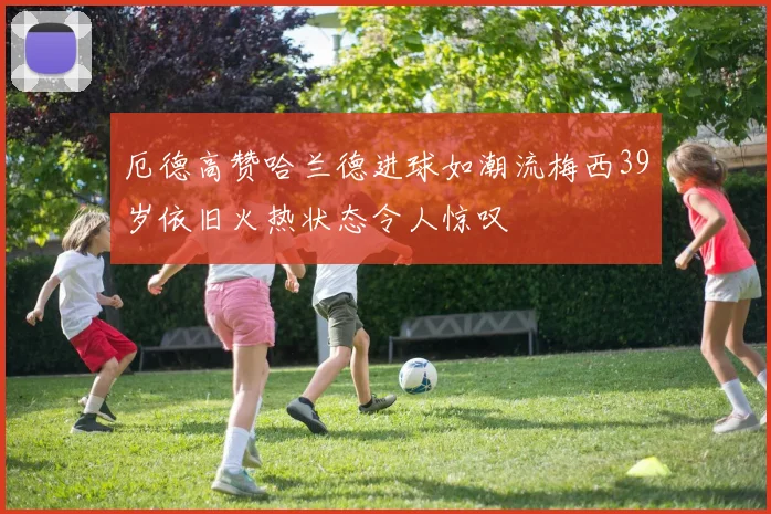 厄德高赞哈兰德进球如潮流梅西39岁依旧火热状态令人惊叹