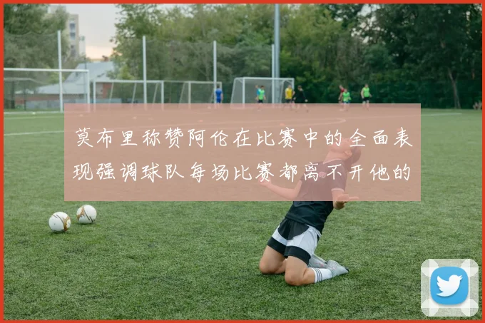 莫布里称赞阿伦在比赛中的全面表现强调球队每场比赛都离不开他的贡献