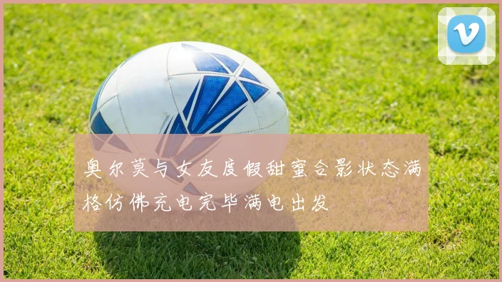 奥尔莫与女友度假甜蜜合影状态满格仿佛充电完毕满电出发