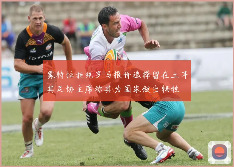 蒙特拉拒绝罗马报价选择留在土耳其足协主席称其为国家做出牺牲