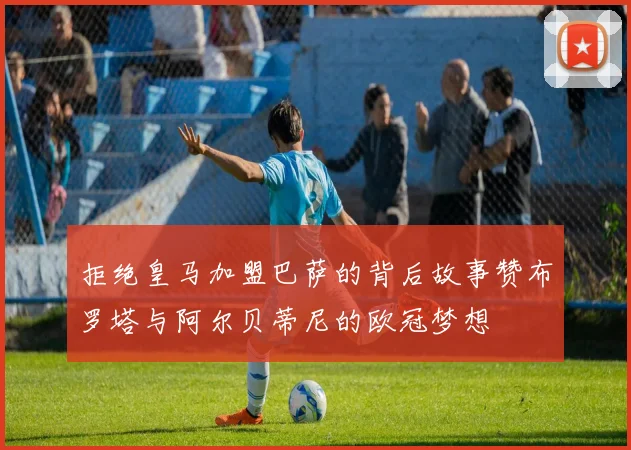 拒绝皇马加盟巴萨的背后故事赞布罗塔与阿尔贝蒂尼的欧冠梦想