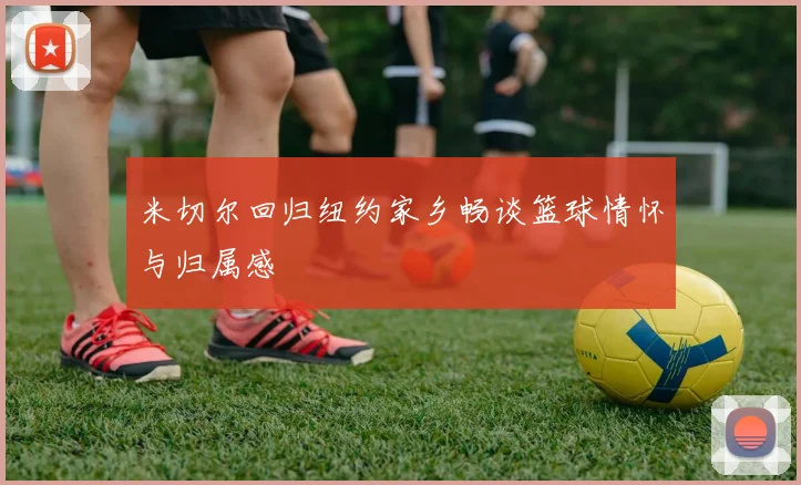 米切尔回归纽约家乡畅谈篮球情怀与归属感