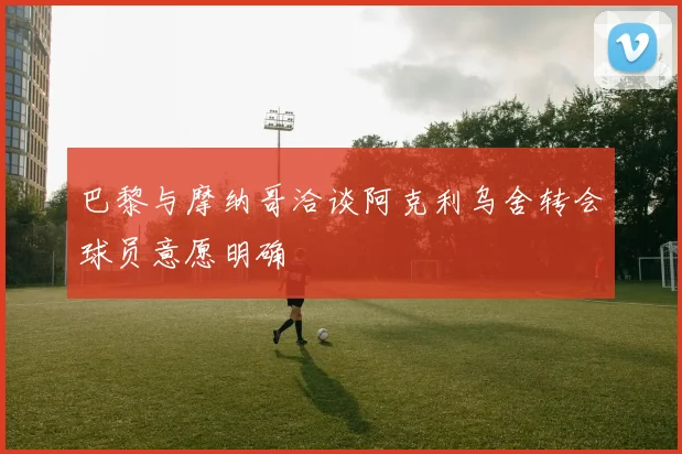 巴黎与摩纳哥洽谈阿克利乌舍转会球员意愿明确