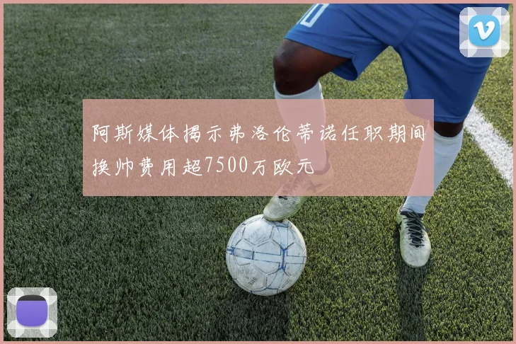 阿斯媒体揭示弗洛伦蒂诺任职期间换帅费用超7500万欧元