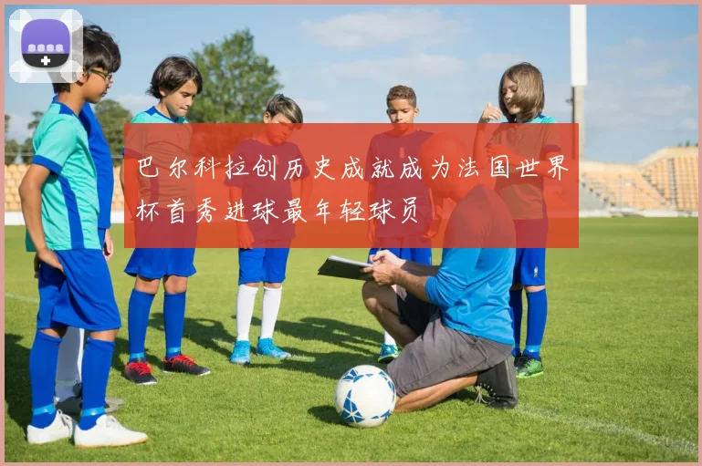 巴尔科拉创历史成就成为法国世界杯首秀进球最年轻球员