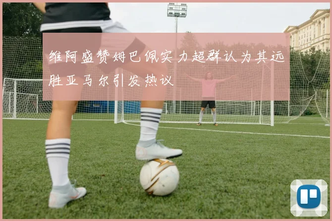 维阿盛赞姆巴佩实力超群认为其远胜亚马尔引发热议