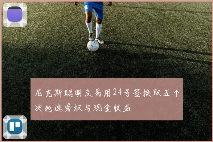 尼克斯聪明交易用24号签换取五个次轮选秀权与现金收益